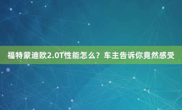 福特蒙迪欧2.0T性能怎么？车主告诉你竟然感受