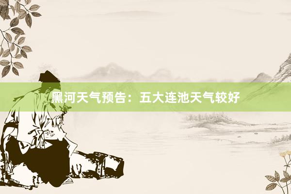 黑河天气预告：五大连池天气较好