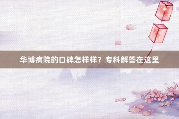 华博病院的口碑怎样样？专科解答在这里