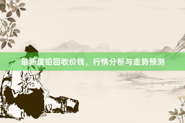最新废铅回收价钱，行情分析与走势预测