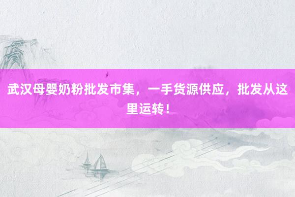 武汉母婴奶粉批发市集，一手货源供应，批发从这里运转！