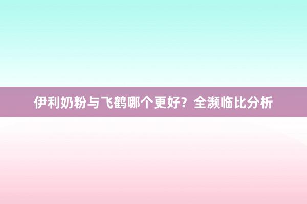伊利奶粉与飞鹤哪个更好？全濒临比分析